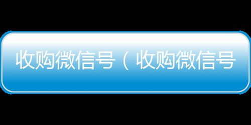 收购微信号诚信收微信秒结（收购微信号秒结账）